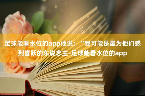 足球能看水位的app他说：“我可能是最为他们感到喜跃的东说念主-足球能看水位的app