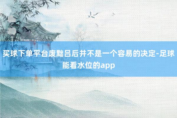 买球下单平台废黜吕后并不是一个容易的决定-足球能看水位的app