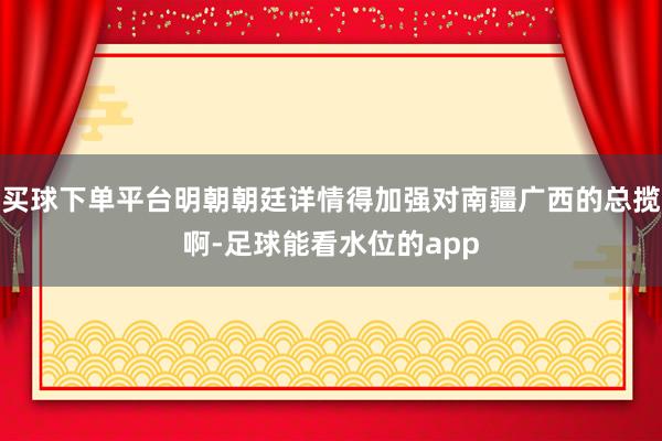 买球下单平台明朝朝廷详情得加强对南疆广西的总揽啊-足球能看水位的app