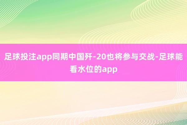 足球投注app同期中国歼-20也将参与交战-足球能看水位的app