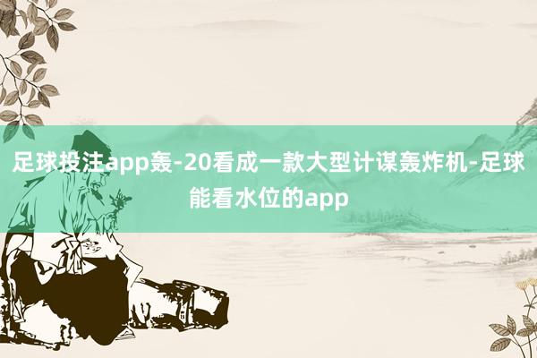 足球投注app轰-20看成一款大型计谋轰炸机-足球能看水位的app