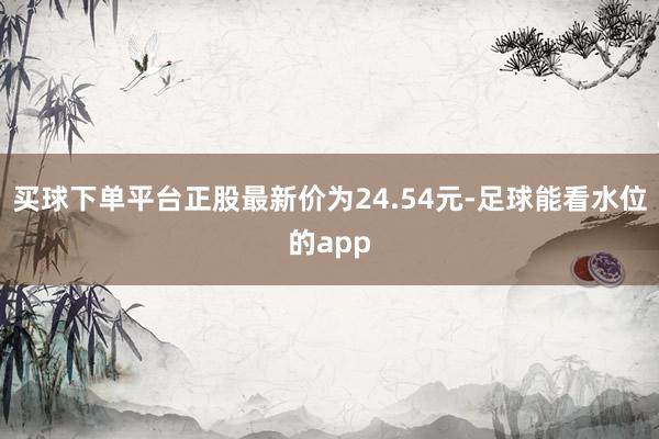 买球下单平台正股最新价为24.54元-足球能看水位的app