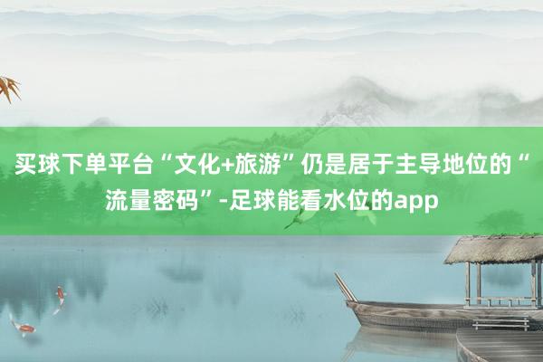 买球下单平台“文化+旅游”仍是居于主导地位的“流量密码”-足球能看水位的app