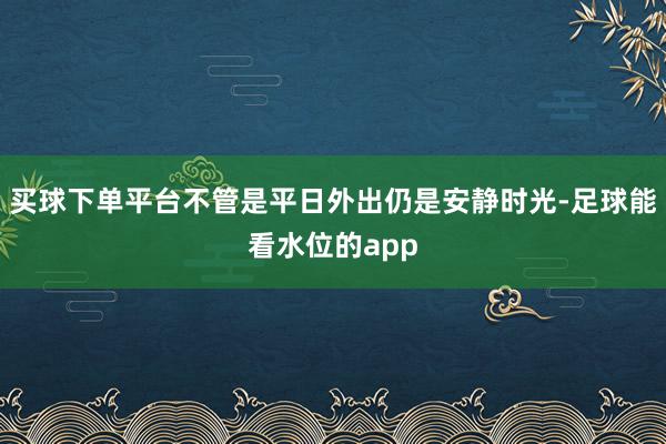 买球下单平台不管是平日外出仍是安静时光-足球能看水位的app