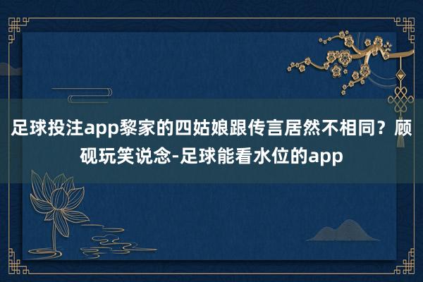 足球投注app黎家的四姑娘跟传言居然不相同？顾砚玩笑说念-足球能看水位的app