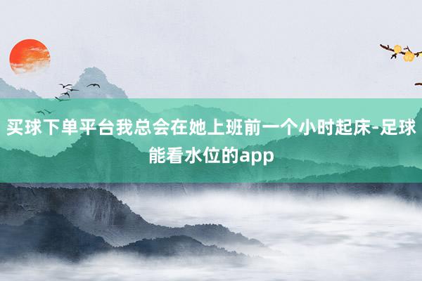 买球下单平台我总会在她上班前一个小时起床-足球能看水位的app