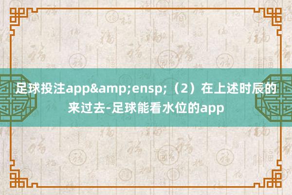 足球投注app (2)在上述时辰的来过去-足球能看水位的app