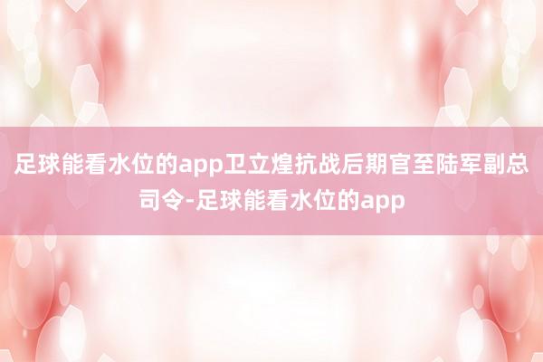 足球能看水位的app卫立煌抗战后期官至陆军副总司令-足球能看水位的app