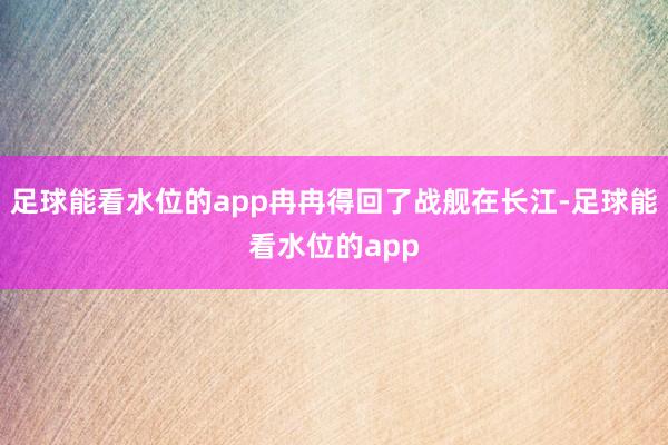 足球能看水位的app冉冉得回了战舰在长江-足球能看水位的app