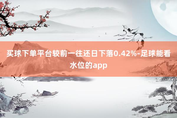 买球下单平台较前一往还日下落0.42%-足球能看水位的app