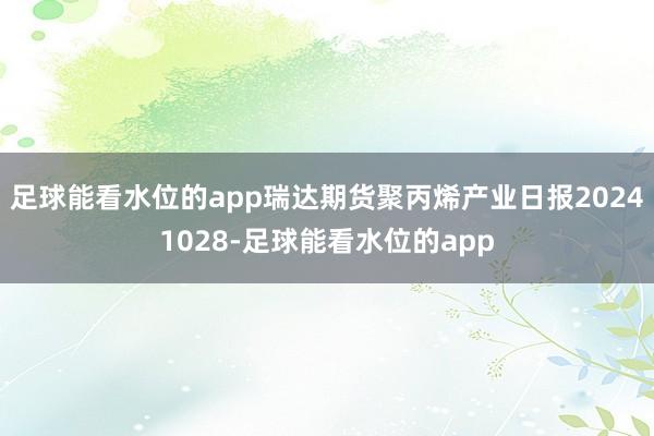 足球能看水位的app瑞达期货聚丙烯产业日报20241028-足球能看水位的app