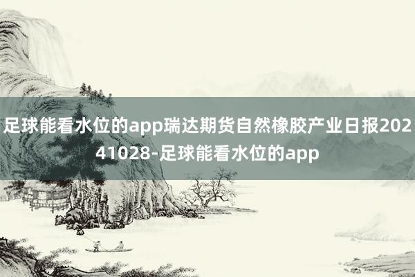 足球能看水位的app瑞达期货自然橡胶产业日报20241028-足球能看水位的app