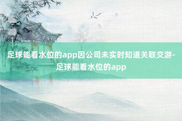 足球能看水位的app因公司未实时知道关联交游-足球能看水位的app