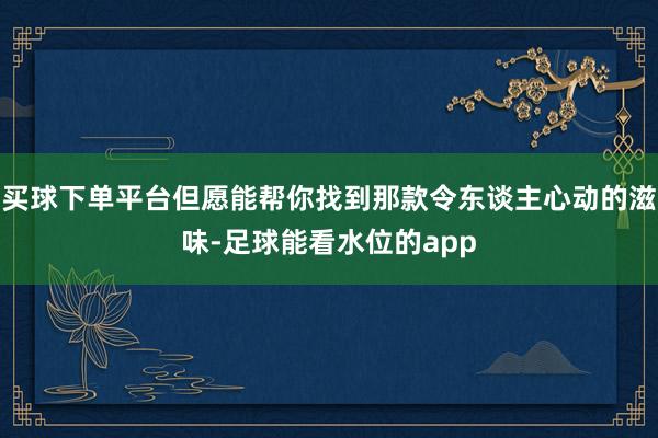 买球下单平台但愿能帮你找到那款令东谈主心动的滋味-足球能看水位的app
