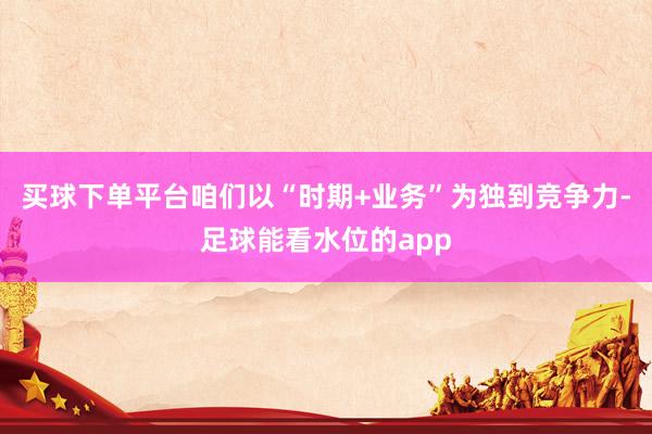 买球下单平台咱们以“时期+业务”为独到竞争力-足球能看水位的app