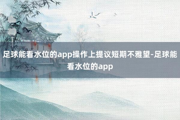 足球能看水位的app操作上提议短期不雅望-足球能看水位的app