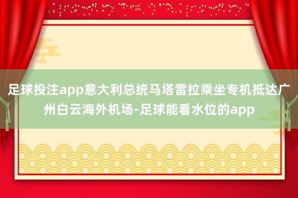 足球投注app意大利总统马塔雷拉乘坐专机抵达广州白云海外机场-足球能看水位的app