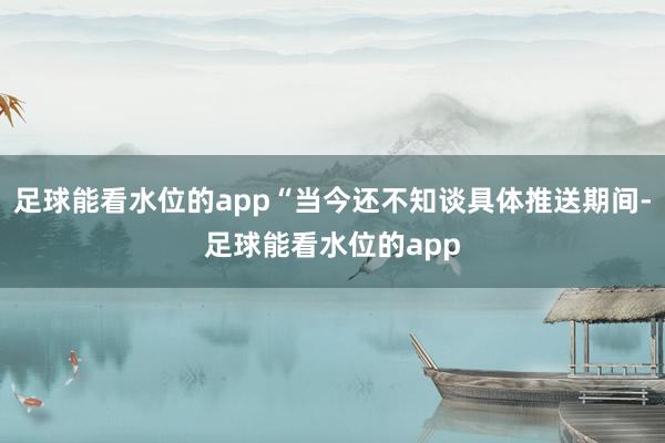 足球能看水位的app“当今还不知谈具体推送期间-足球能看水位的app