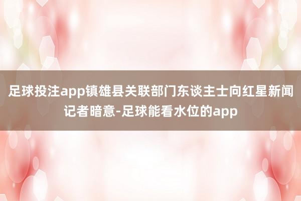 足球投注app镇雄县关联部门东谈主士向红星新闻记者暗意-足球能看水位的app