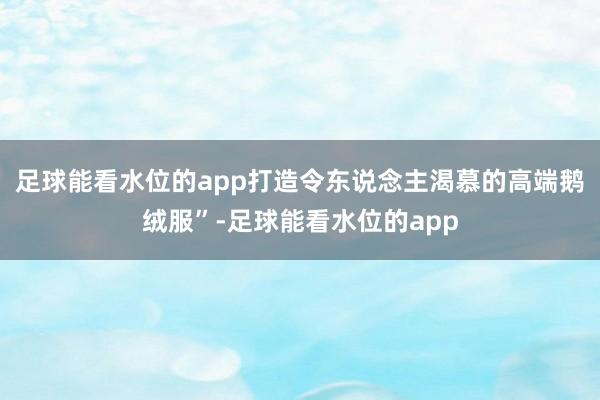 足球能看水位的app打造令东说念主渴慕的高端鹅绒服”-足球能看水位的app