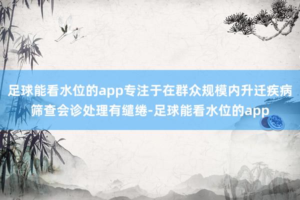 足球能看水位的app专注于在群众规模内升迁疾病筛查会诊处理有缱绻-足球能看水位的app