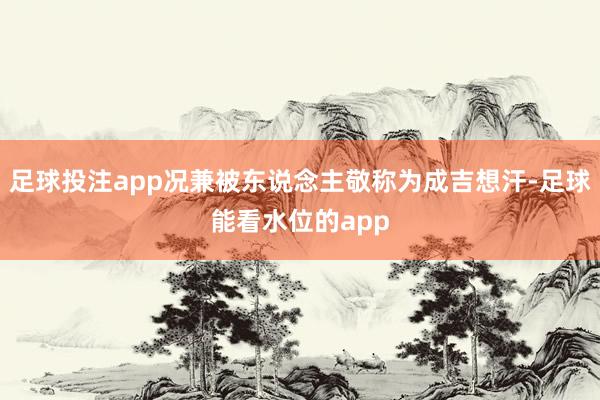 足球投注app况兼被东说念主敬称为成吉想汗-足球能看水位的app