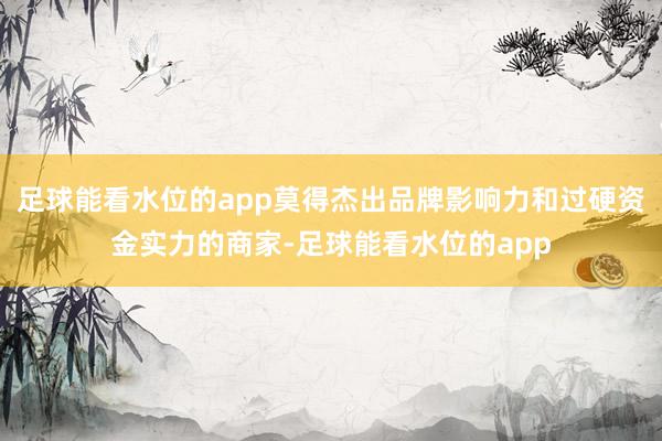 足球能看水位的app莫得杰出品牌影响力和过硬资金实力的商家-足球能看水位的app