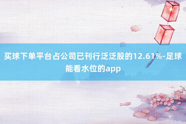 买球下单平台占公司已刊行泛泛股的12.61%-足球能看水位的app