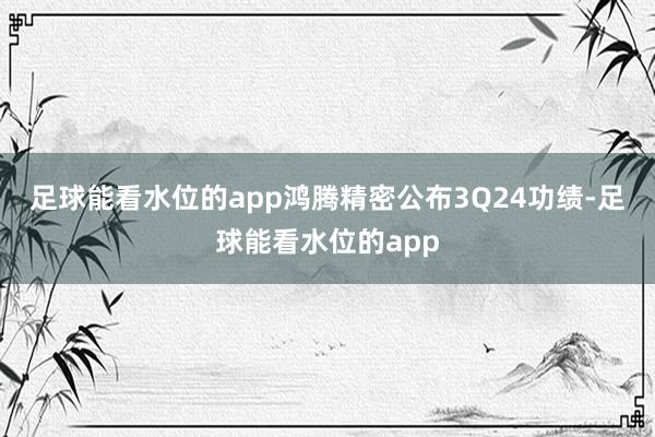 足球能看水位的app　　鸿腾精密公布3Q24功绩-足球能看水位的app
