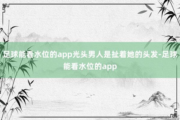 足球能看水位的app光头男人是扯着她的头发-足球能看水位的app