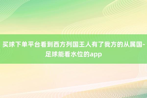 买球下单平台看到西方列国王人有了我方的从属国-足球能看水位的app
