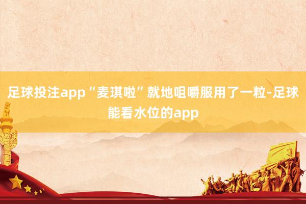 足球投注app“麦琪啦”就地咀嚼服用了一粒-足球能看水位的app