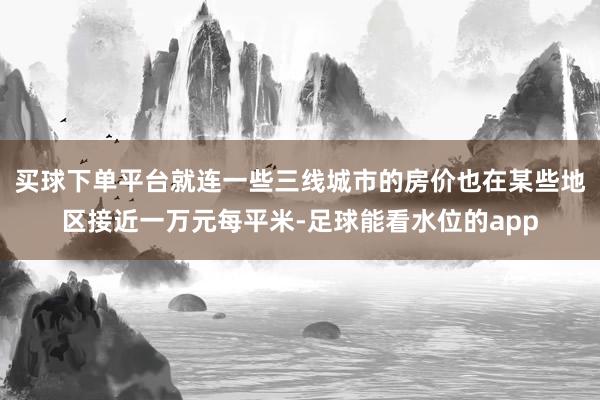 买球下单平台就连一些三线城市的房价也在某些地区接近一万元每平米-足球能看水位的app