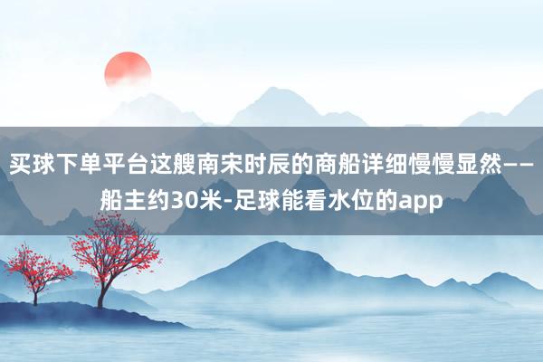 买球下单平台这艘南宋时辰的商船详细慢慢显然——船主约30米-足球能看水位的app