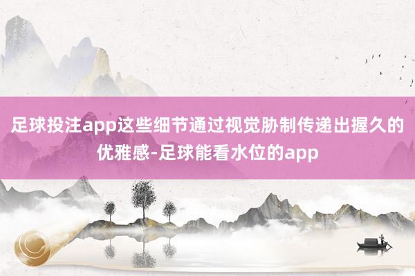 足球投注app这些细节通过视觉胁制传递出握久的优雅感-足球能看水位的app