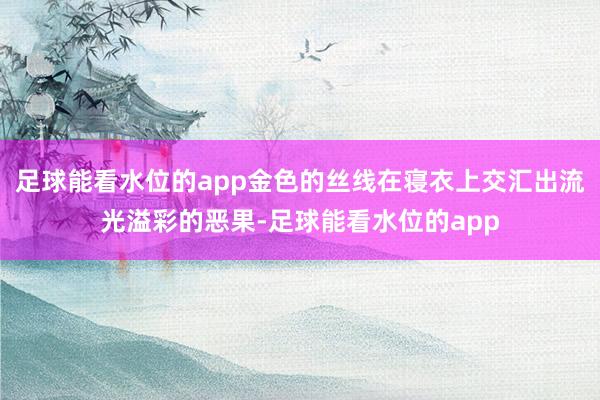 足球能看水位的app金色的丝线在寝衣上交汇出流光溢彩的恶果-足球能看水位的app