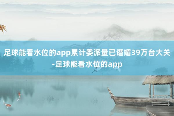足球能看水位的app累计委派量已谮媚39万台大关-足球能看水位的app