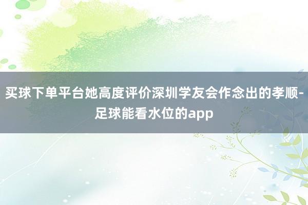 买球下单平台她高度评价深圳学友会作念出的孝顺-足球能看水位的app