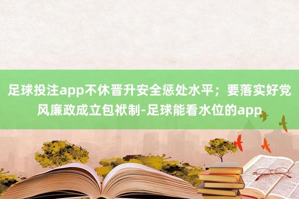 足球投注app不休晋升安全惩处水平；要落实好党风廉政成立包袱制-足球能看水位的app