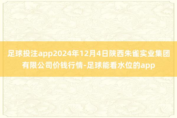 足球投注app2024年12月4日陕西朱雀实业集团有限公司价钱行情-足球能看水位的app