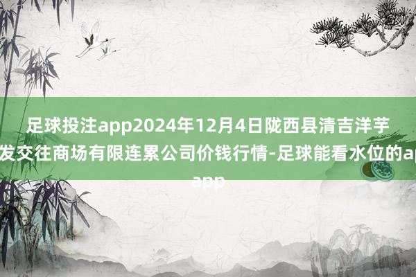 足球投注app2024年12月4日陇西县清吉洋芋批发交往商场有限连累公司价钱行情-足球能看水位的app