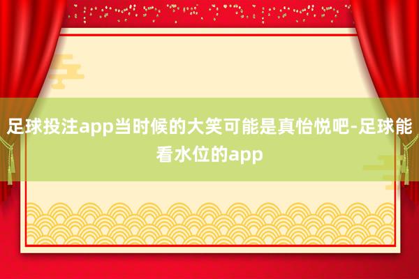足球投注app当时候的大笑可能是真怡悦吧-足球能看水位的app