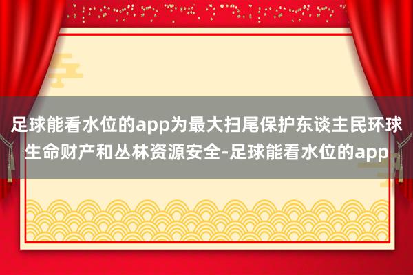 足球能看水位的app为最大扫尾保护东谈主民环球生命财产和丛林资源安全-足球能看水位的app