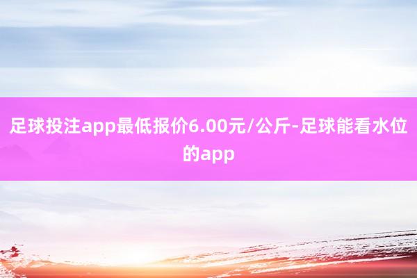足球投注app最低报价6.00元/公斤-足球能看水位的app