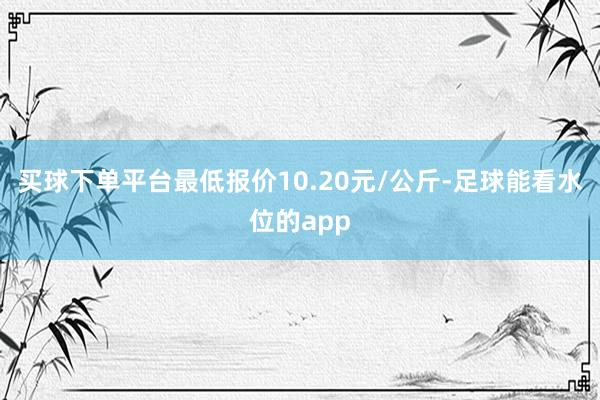 买球下单平台最低报价10.20元/公斤-足球能看水位的app