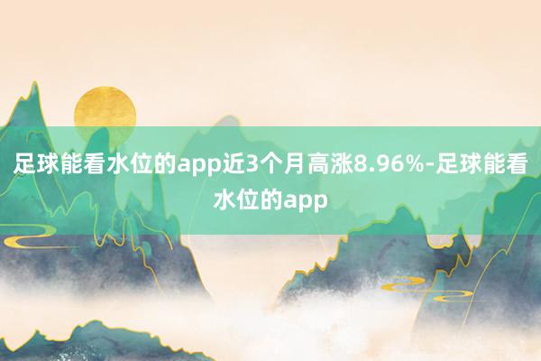 足球能看水位的app近3个月高涨8.96%-足球能看水位的app