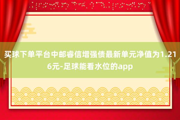 买球下单平台中邮睿信增强债最新单元净值为1.216元-足球能看水位的app