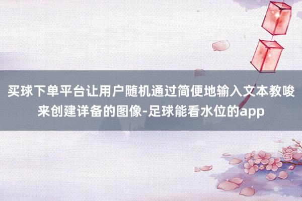 买球下单平台让用户随机通过简便地输入文本教唆来创建详备的图像-足球能看水位的app