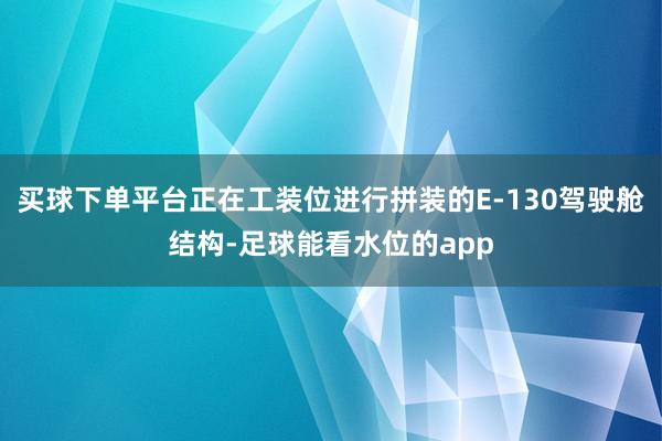 买球下单平台正在工装位进行拼装的E-130驾驶舱结构-足球能看水位的app