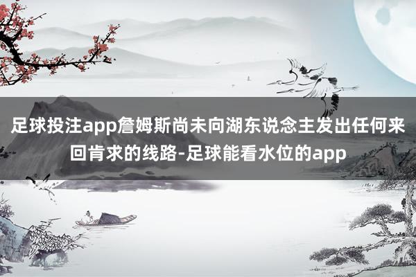 足球投注app詹姆斯尚未向湖东说念主发出任何来回肯求的线路-足球能看水位的app